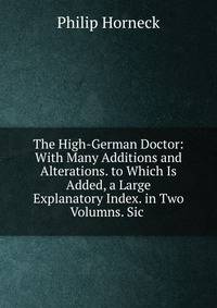 The High-German Doctor: With Many Additions and Alterations. to Which Is Added, a Large Explanatory Index. in Two Volumns. Sic .