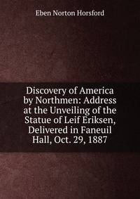 Discovery of America by Northmen: Address at the Unveiling of the Statue of Leif Eriksen, Delivered in Faneuil Hall, Oct. 29, 1887