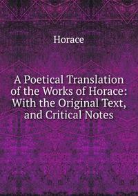 A Poetical Translation of the Works of Horace: With the Original Text, and Critical Notes