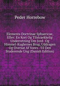 Elementa Doctrinae Sphaericae, Eller: En Kort Og Tilstraekkelig Underretning Om Jord- Og Himmel-Kuglernes Brug, Uddragen Og Oversat Af Vores . Til Den Studerende Ung (Danish Edition)