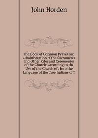 The Book of Common Prayer and Administration of the Sacraments and Other Rites and Ceremonies of the Church: According to the Use of the Church of . Into the Language of the Cree Indians of T
