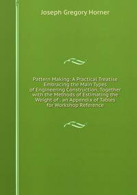 Pattern Making: A Practical Treatise Embracing the Main Types of Engineering Construction, Together with the Methods of Estimating the Weight of . an Appendix of Tables for Workshop Reference