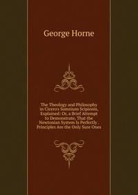 The Theology and Philosophy in Cicero's Somnium Scipionis, Explained: Or, a Brief Attempt to Demonstrate, That the Newtonian System Is Perfectly . Principles Are the Only Sure Ones