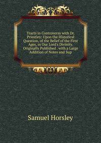 Tracts in Controversy with Dr. Priestley: Upon the Historical Question, of the Belief of the First Ages, in Our Lord's Divinity. Originally Published . with a Large Addition of Notes and Sup