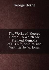 The Works of . George Horne: To Which Are Prefixed Memoirs of His Life, Studies, and Writings, by W. Jones