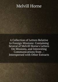 A Collection of Letters Relative to Foreign Missions: Containing Several of Melvill Horne's Letters On Missions, and Interesting Communications from . : Interspersed with Other Extracts