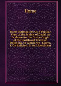 Hor? Psalmodic?: Or, a Popular View of the Psalms of David, As Evidence for the Divine Origin of the Jewish and Christian Religions. to Which Are . Essays, I. On Religion. Ii. On Libertinism