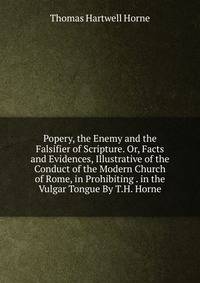 Popery, the Enemy and the Falsifier of Scripture. Or, Facts and Evidences, Illustrative of the Conduct of the Modern Church of Rome, in Prohibiting . in the Vulgar Tongue By T.H. Horne.