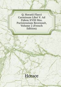 Q. Horatii Flacci Carminum Libri V. Ad Fidem XVIII Mss. Parisiensium Recensuit, Volume 2 (French Edition)