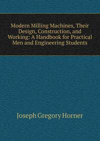 Modern Milling Machines, Their Design, Construction, and Working: A Handbook for Practical Men and Engineering Students