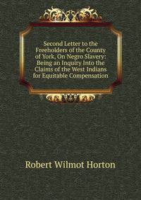 Second Letter to the Freeholders of the County of York, On Negro Slavery: Being an Inquiry Into the Claims of the West Indians for Equitable Compensation