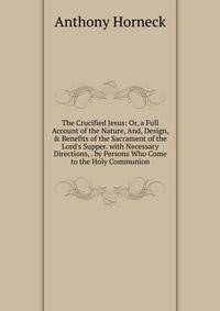The Crucified Jesus: Or, a Full Account of the Nature, And, Design, &amp; Benefits of the Sacrament of the Lord's Supper. with Necessary Directions, . by Persons Who Come to the Holy Communion