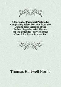 A Manual of Parochial Psalmody: Comprising Select Portions from the Old and New Versions of the Psalms, Together with Hymns, for the Principal . Service of the Church for Every Sunday, Etc.