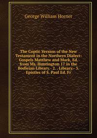 The Coptic Version of the New Testament in the Northern Dialect: Gospels Matthew and Mark, Ed. from Ms. Huntington 17 in the Bodleian Library.- 2. . Library.- 3. Epistles of S. Paul Ed. Fr