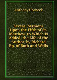 Several Sermons Upon the Fifth of St. Matthew. to Which Is Added, the Life of the Author, by Richard Bp. of Bath and Wells
