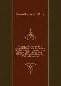 A Report of the Case of Horner Against Liddiard Upon the Question of What Consent Is Necessary to the Marriage of Illegitimate Minors: Determined On . Scott, Chancellor : With an Introductor