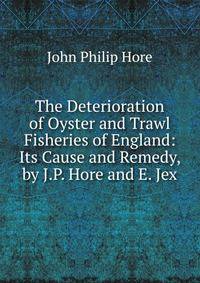 The Deterioration of Oyster and Trawl Fisheries of England: Its Cause and Remedy, by J.P. Hore and E. Jex