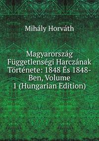 Magyarorszag Fuggetlensegi Harczanak Tortenete: 1848 Es 1848-Ben, Volume 1 (Hungarian Edition)