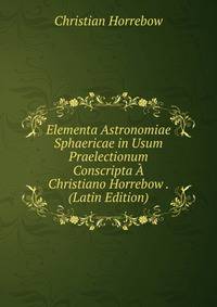 Elementa Astronomiae Sphaericae in Usum Praelectionum Conscripta A Christiano Horrebow . (Latin Edition)