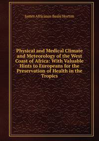 Physical and Medical Climate and Meteorology of the West Coast of Africa: With Valuable Hints to Europeans for the Preservation of Health in the Tropics
