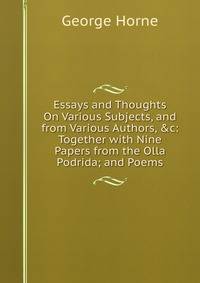 Essays and Thoughts On Various Subjects, and from Various Authors, &amp;c: Together with Nine Papers from the Olla Podrida; and Poems
