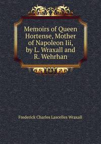 Memoirs of Queen Hortense, Mother of Napoleon Iii, by L. Wraxall and R. Wehrhan