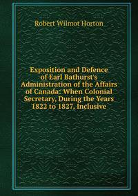 Exposition and Defence of Earl Bathurst's Administration of the Affairs of Canada: When Colonial Secretary, During the Years 1822 to 1827, Inclusive