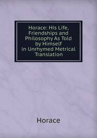 Horace: His Life, Friendships and Philosophy As Told by Himself in Unrhymed Metrical Translation