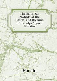 The Exile: Or, Matilda of the Castle, and Rousina of the Alps Signed Horatio.