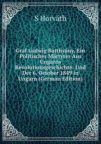 Graf Ludwig Batthyany, Ein Politischer Martyrer Aus Ungarns Revolutionsgeschichte: Und Der 6. October 1849 in Ungarn (German Edition)
