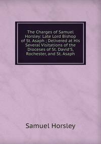 The Charges of Samuel Horsley: Late Lord Bishop of St. Asaph ; Delivered at His Several Visitations of the Dioceses of St. David'S, Rochester, and St. Asaph