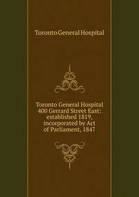 Toronto General Hospital 400 Gerrard Street East: established 1819, incorporated by Act of Parliament, 1847