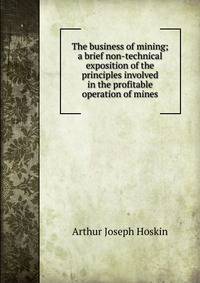 The business of mining; a brief non-technical exposition of the principles involved in the profitable operation of mines