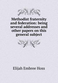 Methodist fraternity and federation: being several addresses and other papers on this general subject