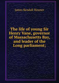 The life of young Sir Henry Vane, governor of Massachusetts Bay, and leader of the Long parliament;