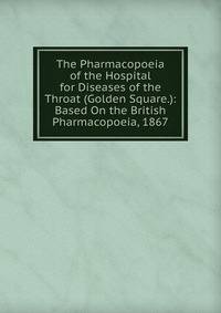 The Pharmacopoeia of the Hospital for Diseases of the Throat (Golden Square.): Based On the British Pharmacopoeia, 1867