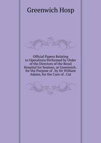 Official Papers Relating to Operations Performed by Order of the Directors of the Royal Hospital for Seamen, at Greenwich . for the Purpose of . by Sir William Adams, for the Cure of . Cat