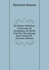 Die Kaiser-Wilhelms-Universitat Zu Strassburg, Ihr Recht Und Ihre Verwaltung: Eine Festschrift . (German Edition)