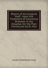 Report of the Surgical Staff . Upon the Treatment of Cancerous Diseases in the Hospital, On the Plan Introduced by Dr. Fell