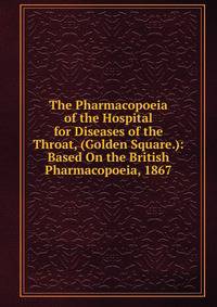 The Pharmacopoeia of the Hospital for Diseases of the Throat, (Golden Square.): Based On the British Pharmacopoeia, 1867
