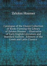 Catalogue of the Choice Collection of Books Forming the Library of Zelotes Hosmer .: Illustrative of Early English Literature and Standard Authors . Editions of the Greek and Latin Classics .