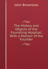 The History and Objects of the Foundling Hospital: With a Memoir of the Founder