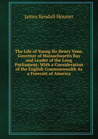 The Life of Young Sir Henry Vane, Governor of Massachusetts Bay and Leader of the Long Parliament: With a Consideration of the English Commonwealth As a Forecast of America