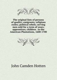 The original lists of persons of quality; emigrants; religious exiles; political rebels; serving men sold for a term of years; apprentices; children . to the American Plantations, 1600-1700