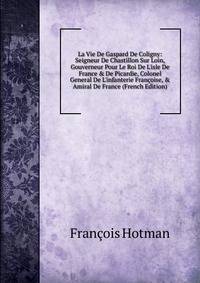 La Vie De Gaspard De Coligny: Seigneur De Chastillon Sur Loin, Gouverneur Pour Le Roi De L'isle De France &amp; De Picardie, Colonel General De L'infanterie Fran?oise, &amp; Amiral De France (French Edition)