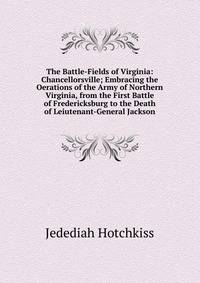 The Battle-Fields of Virginia: Chancellorsville; Embracing the Oerations of the Army of Northern Virginia, from the First Battle of Fredericksburg to the Death of Leiutenant-General Jackson