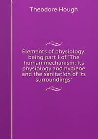 Elements of physiology; being part I of "The human mechanism: its physiology and hygiene and the sanitation of its surroundings"