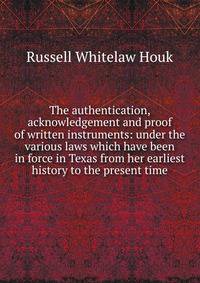 The authentication, acknowledgement and proof of written instruments: under the various laws which have been in force in Texas from her earliest history to the present time