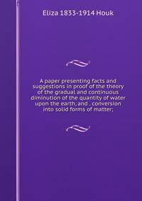 A paper presenting facts and suggestions in proof of the theory of the gradual and continuous diminution of the quantity of water upon the earth, and . conversion into solid forms of matter;