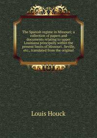 The Spanish regime in Missouri; a collection of papers and documents relating to upper Louisiana principally within the present limits of Missouri . Seville, etc., translated from the original